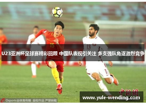 U23亚洲杯足球赛精彩回顾 中国队表现引关注 多支强队角逐激烈竞争